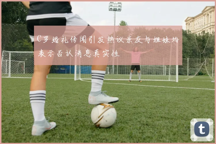 C罗婚礼传闻引发热议亲友与姐妹均表示否认消息真实性