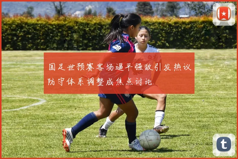 国足世预赛客场逼平强敌引发热议防守体系调整成焦点讨论