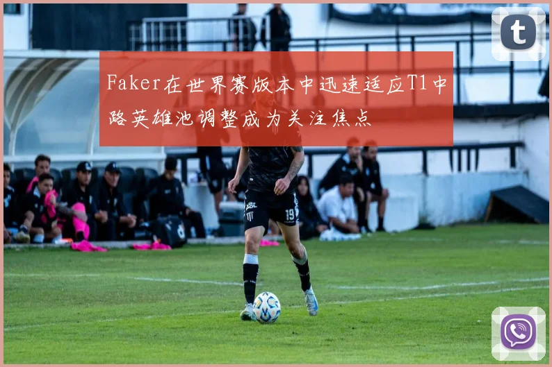 Faker在世界赛版本中迅速适应T1中路英雄池调整成为关注焦点