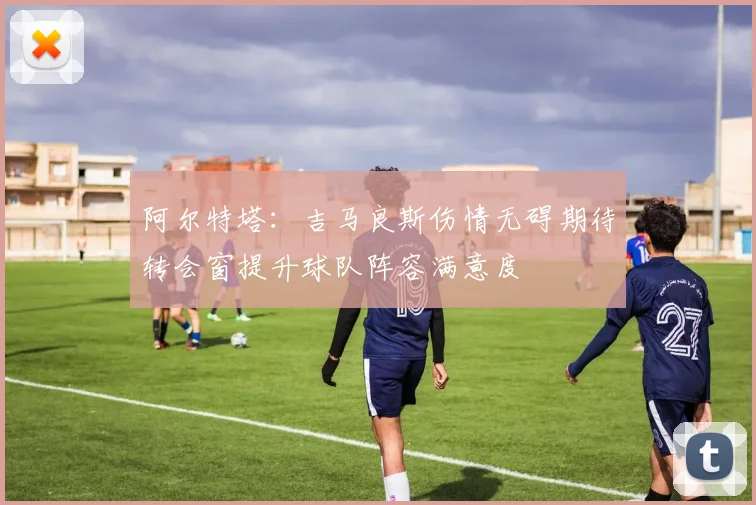阿尔特塔：吉马良斯伤情无碍期待转会窗提升球队阵容满意度