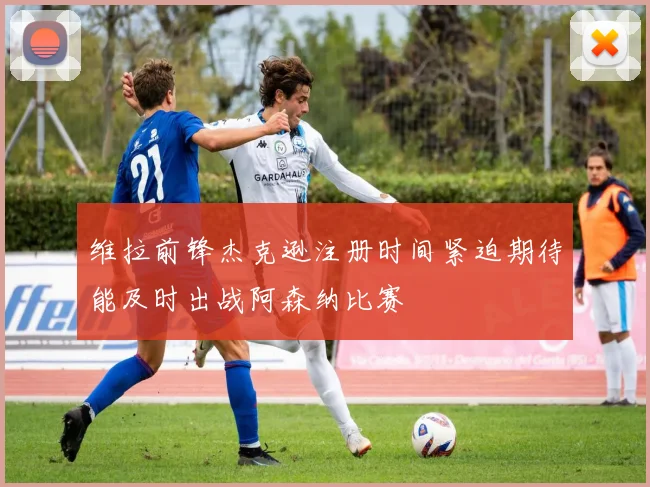 维拉前锋杰克逊注册时间紧迫期待能及时出战阿森纳比赛