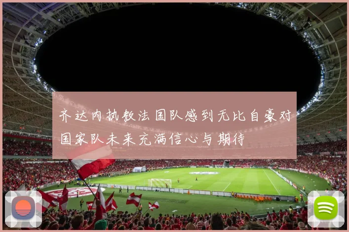 齐达内执教法国队感到无比自豪对国家队未来充满信心与期待