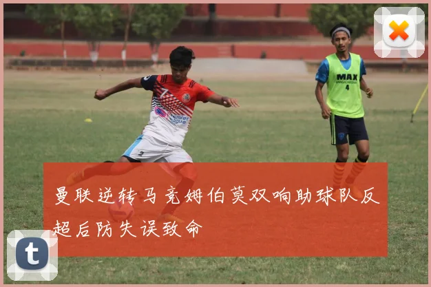 曼联逆转马竞姆伯莫双响助球队反超后防失误致命